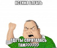 ксения блеать где ты спряталась там???