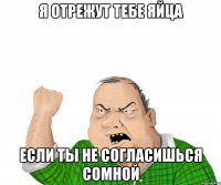 я отрежут тебе яйца если ты не согласишься сомной