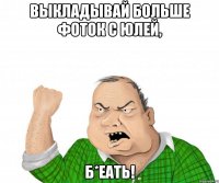 выкладывай больше фоток с юлей, б*еать!