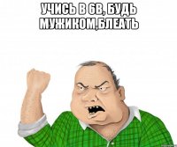 учись в 6в, будь мужиком,блеать 