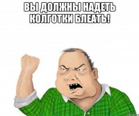 вы должны надеть колготки блеать! 