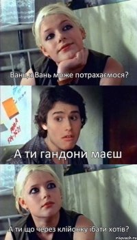 Вань,а Вань може потрахаємося? А ти гандони маєш А ти що через клійонку їбати хотів?