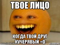 твое лицо когда твой друг кучерявый =d