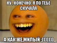 ну , конечно, я по тебе скучала а как же,милый :)))))))