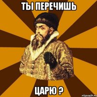 ты перечишь царю ?