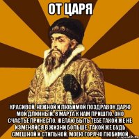 от царя красивой, нежной и любимой поздравок дарю мой длинный. 8 марта к нам пришло. оно счастье принесло. желаю быть тебе такой же не изменяйся в жизни больше. такой же будь смешной и стильной. моею горячо любимой