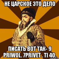 не царское это дело писать вот так- 9 priwol. 7privet . ti 4o.