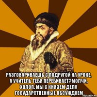  разговариваешь с подругой на уроке, а учитель тебя перебивает?молчи, холоп, мы с князем дела государственные обсуждаем