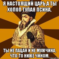 я настоящий царь,а ты холоп тупая псина. ты не пацан и не мужчина, что-то ниже чином.