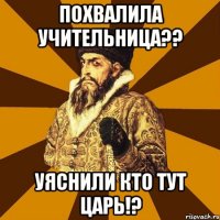 похвалила учительница?? уяснили кто тут царь!?