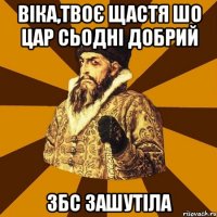 віка,твоє щастя шо цар сьодні добрий збс зашутіла