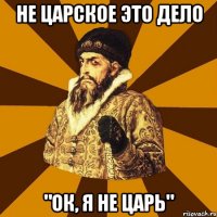 не царское это дело "ок, я не царь"