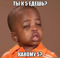 ты к 5 едешь? какому 5?