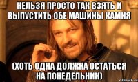 нельзя просто так взять и выпустить обе машины камня (хоть одна должна остаться на понедельник)