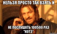 нельзя просто так взять и не послушать 100500 раз "котэ"