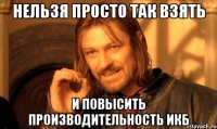 нельзя просто так взять и повысить производительность икб