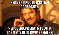 нельзя просто взять и попросить человека,сделать то ,что займет у него кучу времени