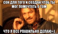 сон для того и создан,чтоб ты мог помечтать о том что я все рпавильно делаю=)