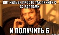 вот нельзя просто так прийти с 32 баллами и получить б