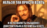 нельзя так просто взять и не похвали ты пыщенко) действительно,а почему бы и нет)