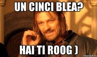 un cinci blea? hai ti roog )