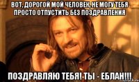 вот, дорогой мой человек, не могу тебя просто отпустить без поздравления поздравляю тебя! ты - еблан!!!