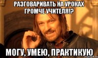 разговаривать на уроках громче учителя!? могу, умею, практикую