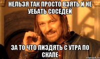 нельзя так просто взять и не уебать соседей за то что пиздять с утра по скапе