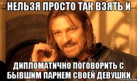 нельзя просто так взять и дипломатично поговорить с бывшим парнем своей девушки