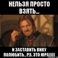 нельзя просто взять... и заставить вику полюбить.. p.s. это юра))))