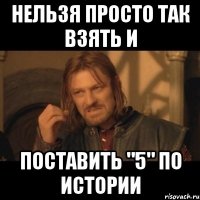 нельзя просто так взять и поставить "5" по истории