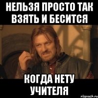 нельзя просто так взять и бесится когда нету учителя