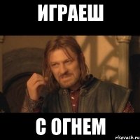 играеш с огнем