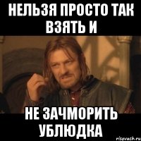 нельзя просто так взять и не зачморить ублюдка