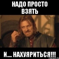 надо просто взять и.... нахуяриться!!!