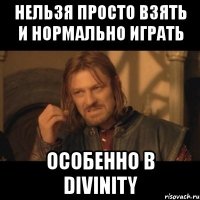 нельзя просто взять и нормально играть особенно в divinity