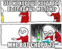 это же хорошо когда ты выглядишь моложе мне вот скоро 22