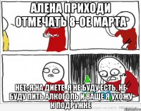 Алена приходи отмечать 8-ое марта Нет, я на диете. Я не буду есть, не буду пить алкоголь и ваще я ухожу к подружке