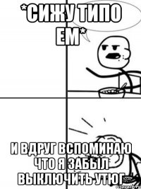 *сижу типо ем* и вдруг вспоминаю что я забыл выключить утюг