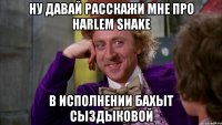 ну давай расскажи мне про harlem shake в исполнении бахыт сыздыковой