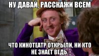 ну давай, расскажи всем что кинотеатр открыли, ни кто не знает ведь.