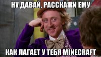 ну давай, расскажи ему как лагает у тебя minecraft