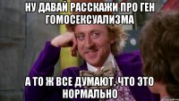 ну давай расскажи про ген гомосексуализма а то ж все думают, что это нормально