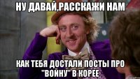 ну давай,расскажи нам как тебя достали посты про "войну" в корее