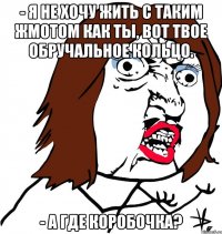 - я не хочу жить с таким жмотом как ты, вот твое обручальное кольцо. - а где коробочка?