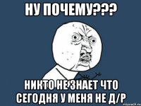 ну почему??? никто не знает что сегодня у меня не д/р