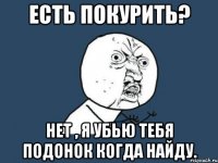 есть покурить? нет , я убью тебя подонок когда найду.