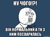 ну чого!?! він нормальний а ти з ним посварилась