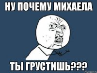 ну почему михаела ты грустишь???