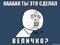 каааак ты это сделал в е л и ч к о ?